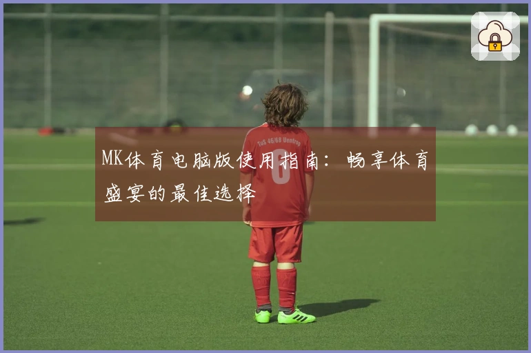 MK体育电脑版使用指南：畅享体育盛宴的最佳选择
